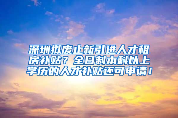 深圳拟废止新引进人才租房补贴？全日制本科以上学历的人才补贴还可申请！
