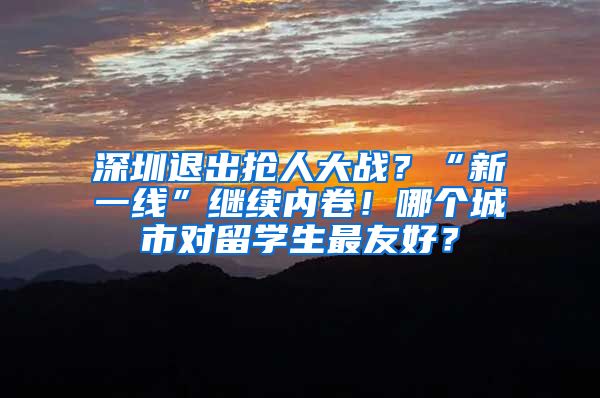 深圳退出抢人大战？“新一线”继续内卷！哪个城市对留学生最友好？
