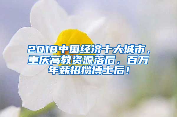 2018中国经济十大城市，重庆高教资源落后，百万年薪招揽博士后！