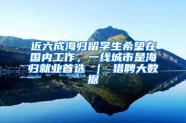 近六成海归留学生希望在国内工作，一线城市是海归就业首选 ｜ 猎聘大数据