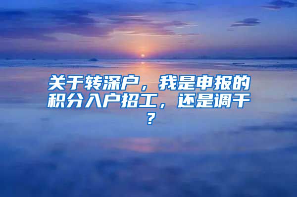 关于转深户，我是申报的积分入户招工，还是调干？