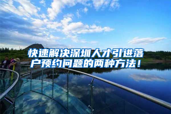 快速解决深圳人才引进落户预约问题的两种方法！
