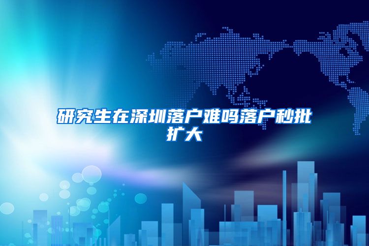 研究生在深圳落户难吗落户秒批扩大