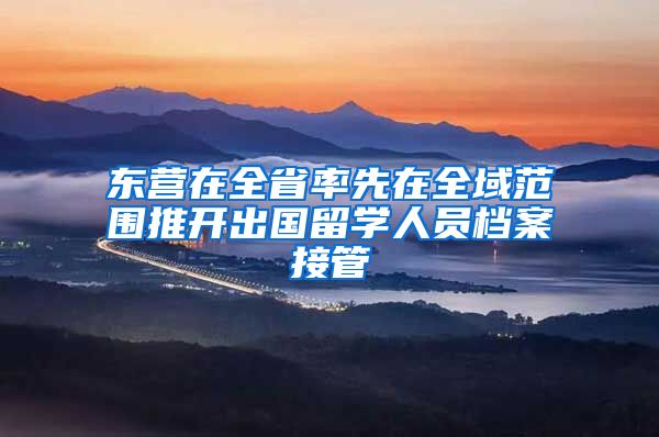 东营在全省率先在全域范围推开出国留学人员档案接管