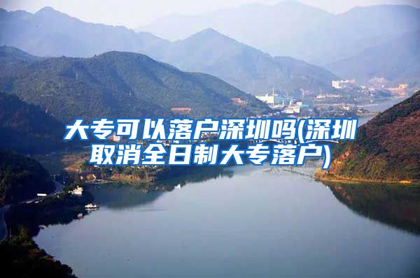 大专可以落户深圳吗(深圳取消全日制大专落户)