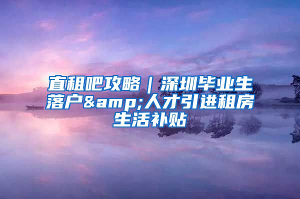 直租吧攻略｜深圳毕业生落户&人才引进租房生活补贴