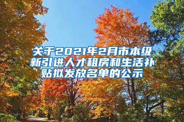 关于2021年2月市本级新引进人才租房和生活补贴拟发放名单的公示