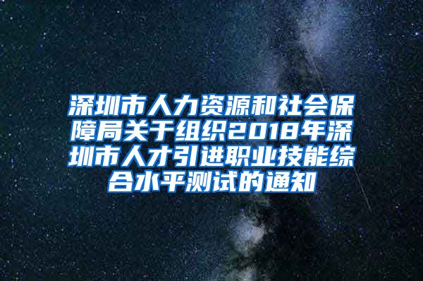 深圳市人力资源和社会保障局关于组织2018年深圳市人才引进职业技能综合水平测试的通知