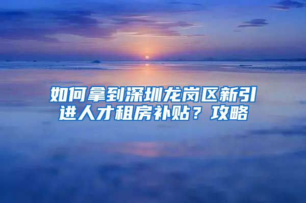 如何拿到深圳龙岗区新引进人才租房补贴？攻略