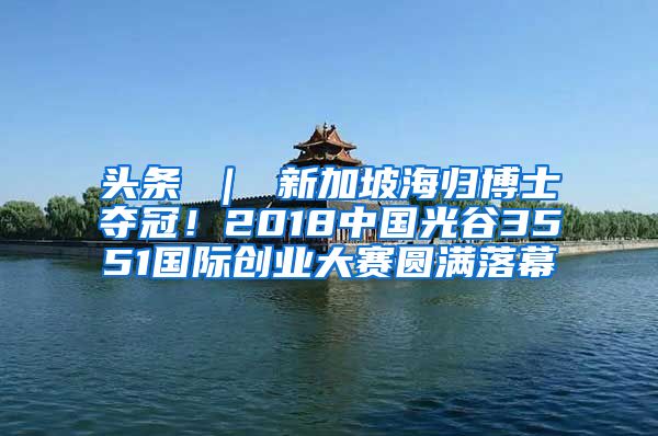 头条 ｜ 新加坡海归博士夺冠！2018中国光谷3551国际创业大赛圆满落幕