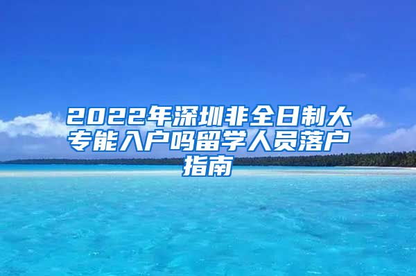 2022年深圳非全日制大专能入户吗留学人员落户指南