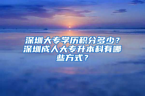 深圳大专学历积分多少？深圳成人大专升本科有哪些方式？