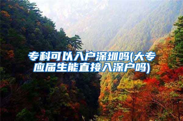 专科可以入户深圳吗(大专应届生能直接入深户吗)