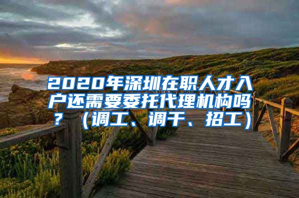 2020年深圳在职人才入户还需要委托代理机构吗？（调工、调干、招工）