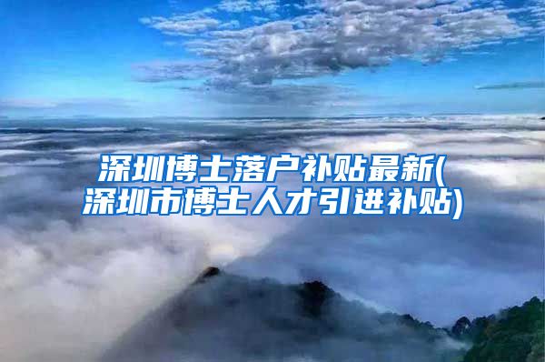 深圳博士落户补贴最新(深圳市博士人才引进补贴)