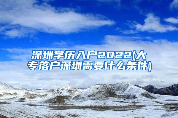 深圳学历入户2022(大专落户深圳需要什么条件)