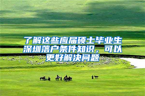 了解这些应届硕士毕业生深圳落户条件知识，可以更好解决问题