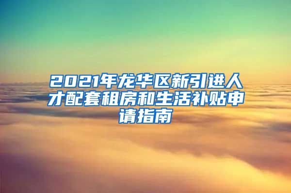 2021年龙华区新引进人才配套租房和生活补贴申请指南
