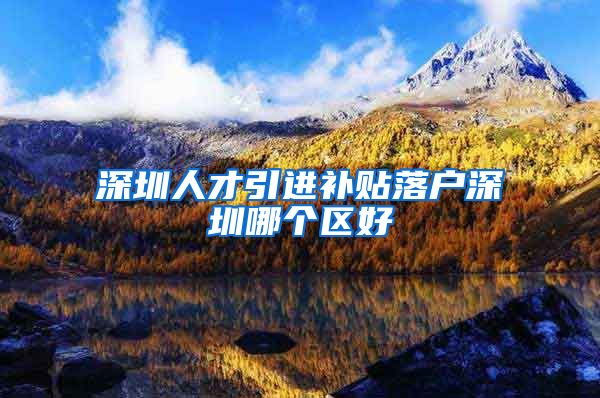 深圳人才引进补贴落户深圳哪个区好