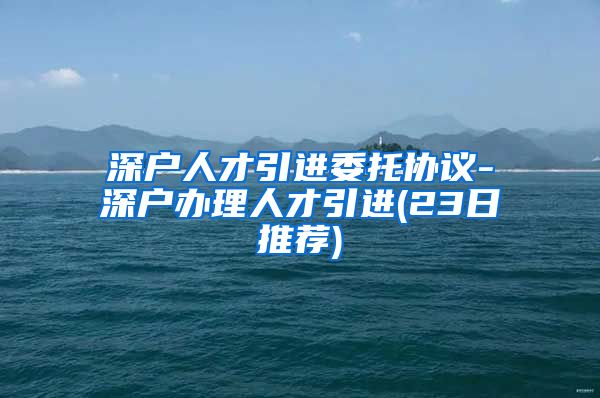 深户人才引进委托协议-深户办理人才引进(23日推荐)