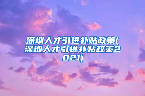 深圳人才引进补贴政策(深圳人才引进补贴政策2021)