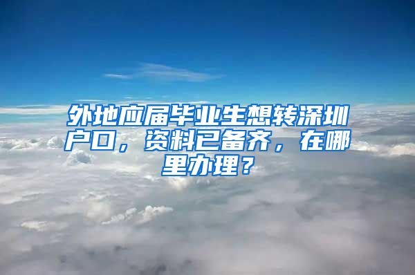 外地应届毕业生想转深圳户口，资料已备齐，在哪里办理？