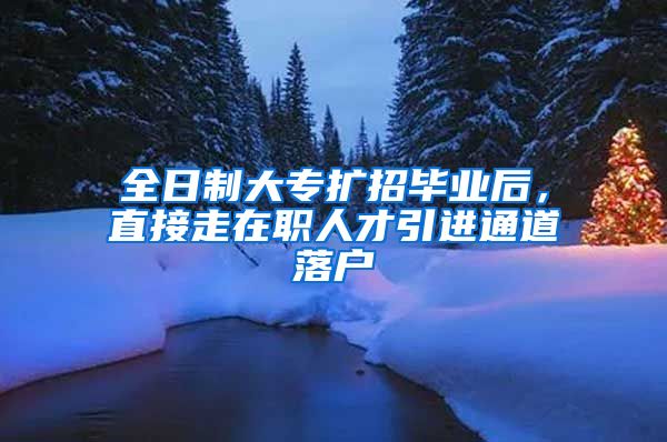 全日制大专扩招毕业后，直接走在职人才引进通道落户