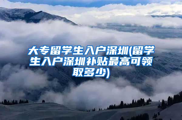 大专留学生入户深圳(留学生入户深圳补贴最高可领取多少)
