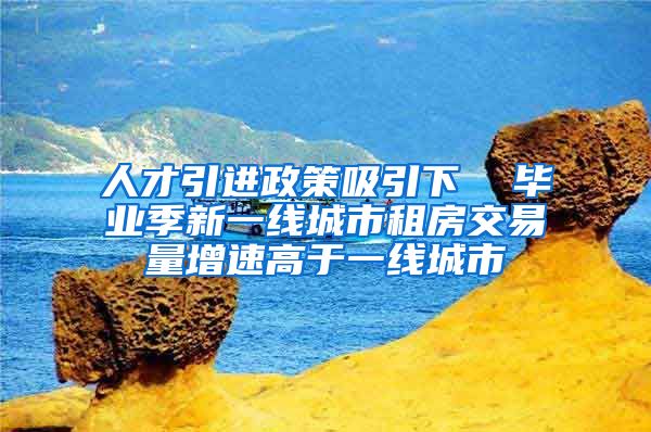 人才引进政策吸引下  毕业季新一线城市租房交易量增速高于一线城市