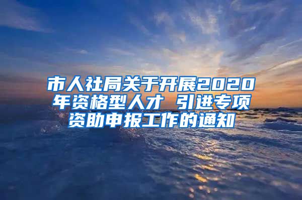 市人社局关于开展2020年资格型人才 引进专项资助申报工作的通知