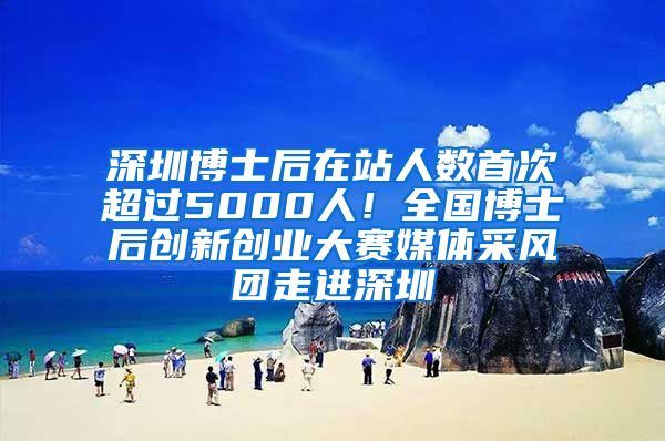 深圳博士后在站人数首次超过5000人！全国博士后创新创业大赛媒体采风团走进深圳