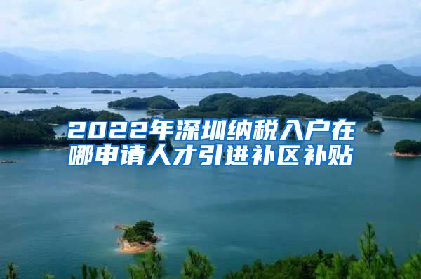 2022年深圳纳税入户在哪申请人才引进补区补贴