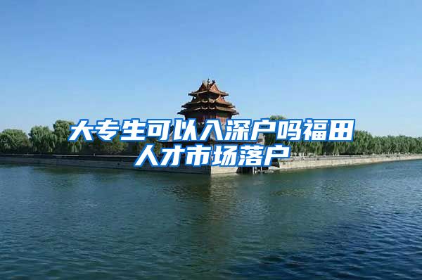 大专生可以入深户吗福田人才市场落户