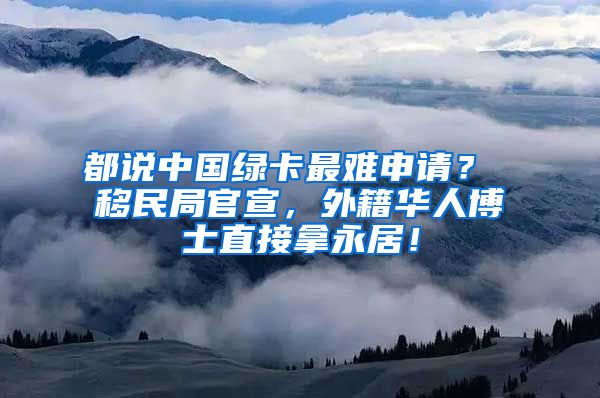 都说中国绿卡最难申请？ 移民局官宣，外籍华人博士直接拿永居！