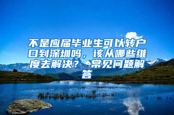 不是应届毕业生可以转户口到深圳吗，该从哪些维度去解决？ 常见问题解答