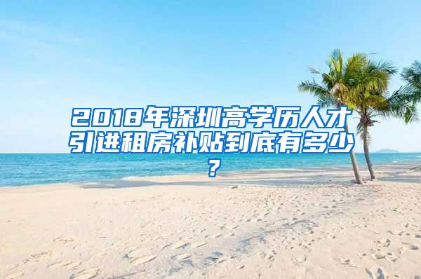 2018年深圳高学历人才引进租房补贴到底有多少？