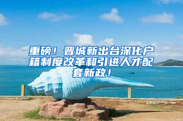 重磅！晋城新出台深化户籍制度改革和引进人才配套新政！