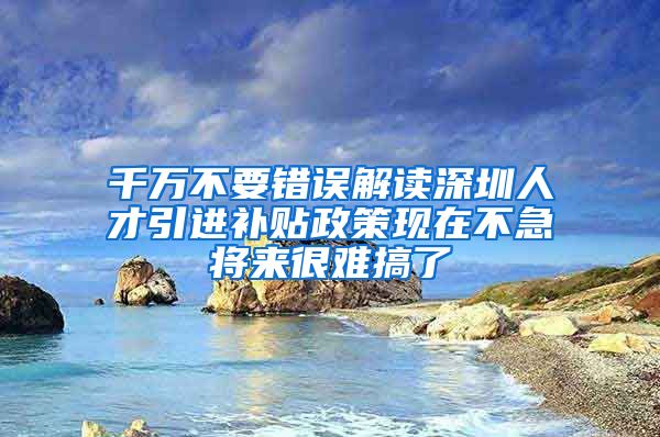千万不要错误解读深圳人才引进补贴政策现在不急将来很难搞了