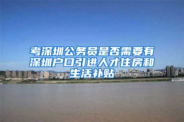 考深圳公务员是否需要有深圳户口引进人才住房和生活补贴