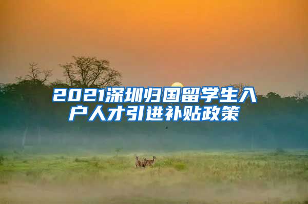 2021深圳归国留学生入户人才引进补贴政策