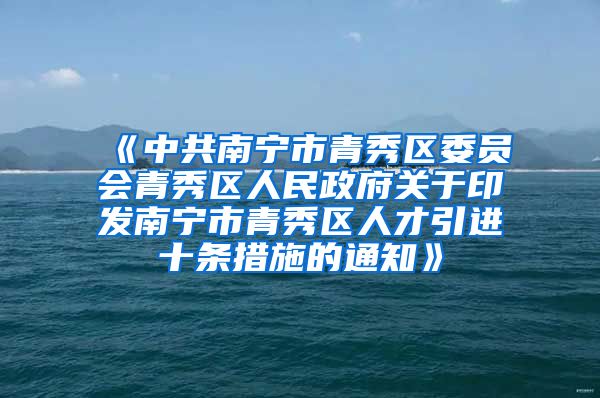 《中共南宁市青秀区委员会青秀区人民政府关于印发南宁市青秀区人才引进十条措施的通知》