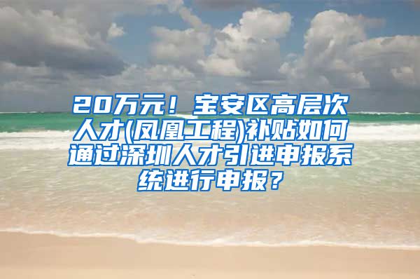 20万元！宝安区高层次人才(凤凰工程)补贴如何通过深圳人才引进申报系统进行申报？