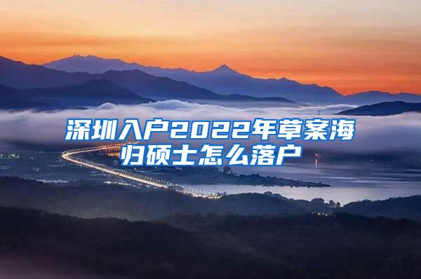 深圳入户2022年草案海归硕士怎么落户