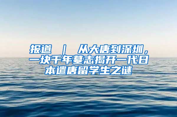 报道 ｜ 从大唐到深圳，一块千年墓志揭开一代日本遣唐留学生之谜