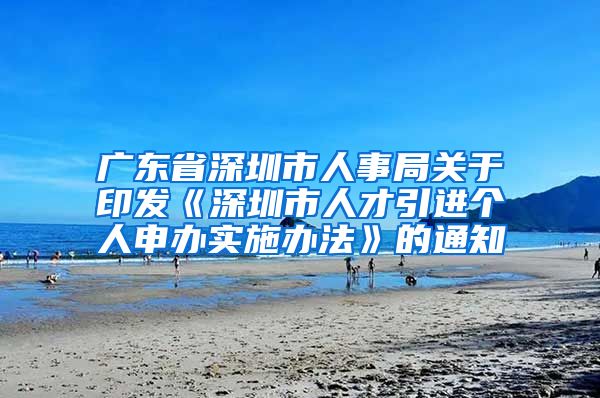 广东省深圳市人事局关于印发《深圳市人才引进个人申办实施办法》的通知