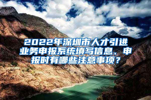 2022年深圳市人才引进业务申报系统填写信息、申报时有哪些注意事项？