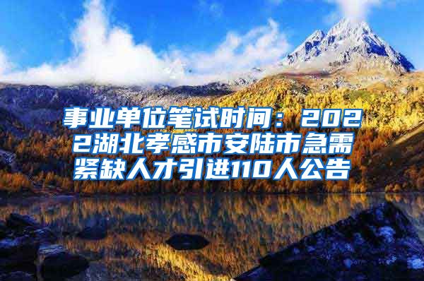 事业单位笔试时间：2022湖北孝感市安陆市急需紧缺人才引进110人公告