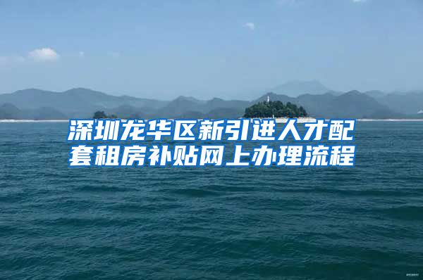 深圳龙华区新引进人才配套租房补贴网上办理流程
