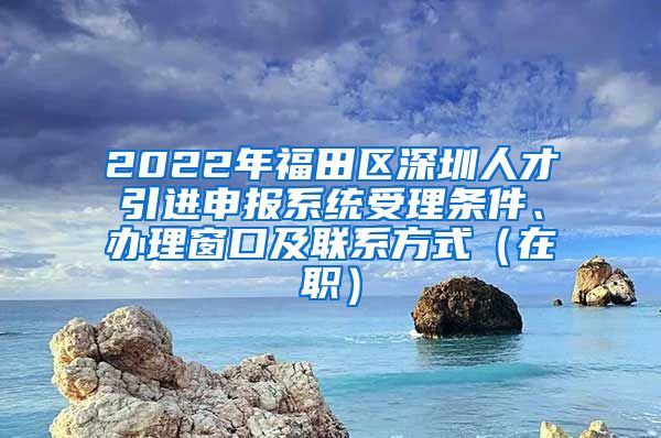 2022年福田区深圳人才引进申报系统受理条件、办理窗口及联系方式（在职）