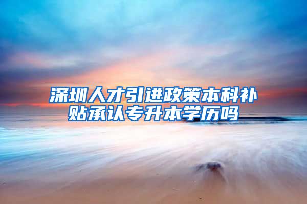 深圳人才引进政策本科补贴承认专升本学历吗